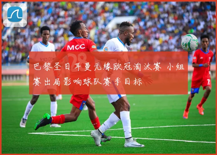 巴黎圣日耳曼无缘欧冠淘汰赛 小组赛出局影响球队赛季目标