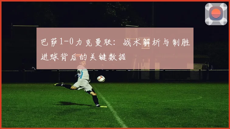 巴萨1-0力克曼联：战术解析与制胜进球背后的关键数据