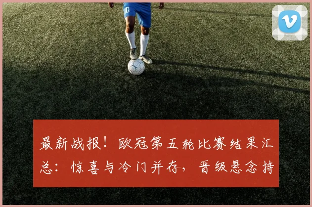 最新战报!欧冠第五轮比赛结果汇总:惊喜与冷门并存,晋级悬念持续
