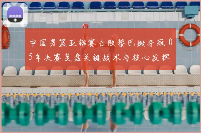 中国男篮亚锦赛击败黎巴嫩夺冠 05年决赛复盘关键战术与核心发挥