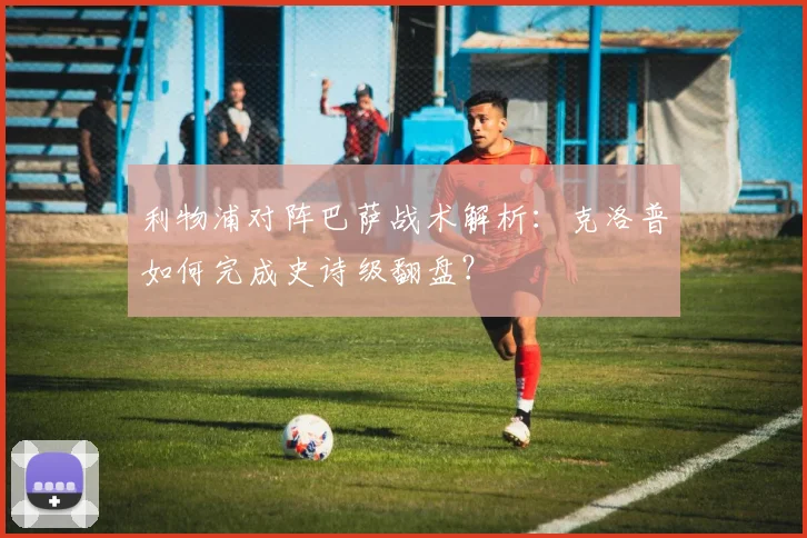 利物浦对阵巴萨战术解析:克洛普如何完成史诗级翻盘?