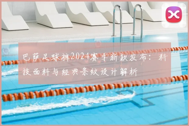 巴萨足球裤2024赛季新款发布：科技面料与经典条纹设计解析