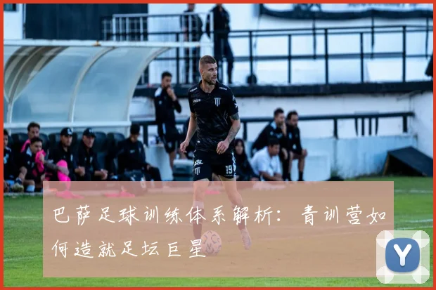 巴萨足球训练体系解析:青训营如何造就足坛巨星