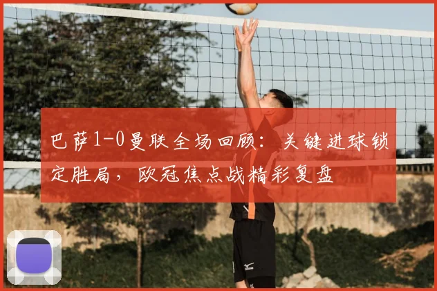 巴萨1-0曼联全场回顾：关键进球锁定胜局，欧冠焦点战精彩复盘