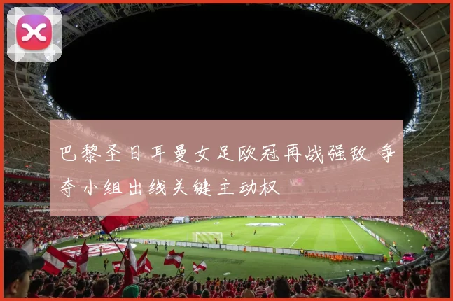 巴黎圣日耳曼女足欧冠再战强敌 争夺小组出线关键主动权