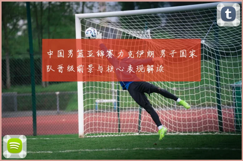 中国男篮亚锦赛力克伊朗 男子国家队晋级前景与核心表现解读