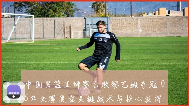 中国男篮亚锦赛击败黎巴嫩夺冠 05年决赛复盘关键战术与核心发挥