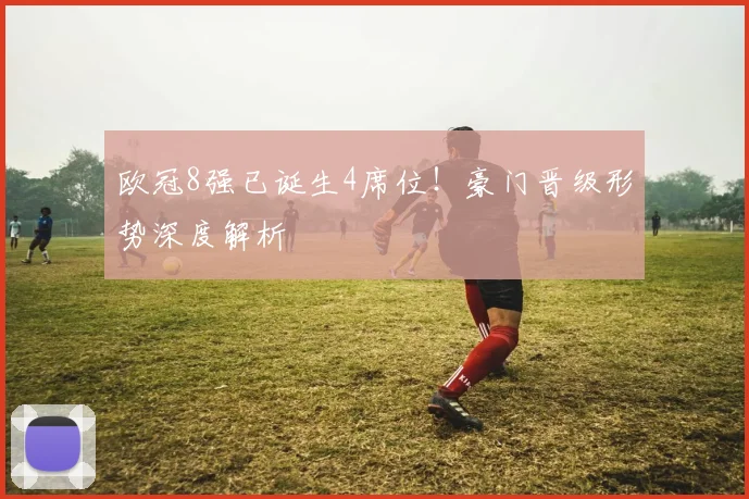 欧冠8强已诞生4席位!豪门晋级形势深度解析