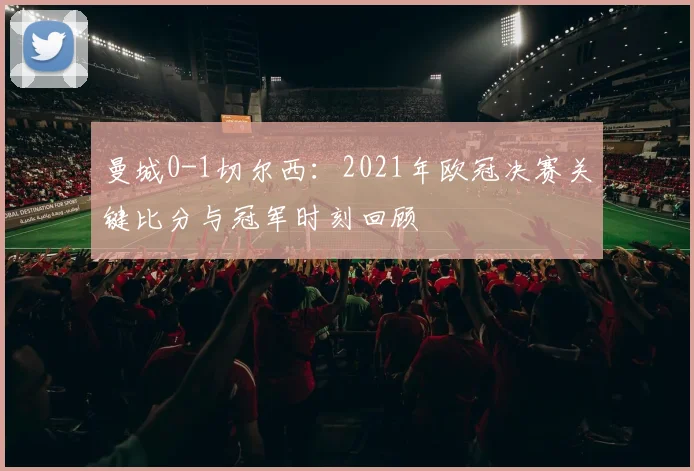 曼城0-1切尔西:2021年欧冠决赛关键比分与冠军时刻回顾